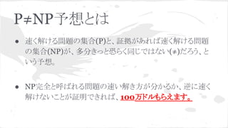 P≠NP予想とは
● 速く解ける問題の集合(P)と、証拠があれば速く解ける問題
の集合(NP)が、多分きっと恐らく同じではない(≠)だろう、と
いう予想。
● NP完全と呼ばれる問題の速い解き方が分かるか、逆に速く
解けないことが証明できれば、100万ドルもらえます。
 