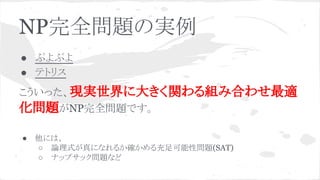 NP完全問題の実例
● ぷよぷよ
● テトリス
こういった、現実世界に大きく関わる組み合わせ最適
化問題がNP完全問題です。
● 他には、
○ 論理式が真になれるか確かめる充足可能性問題(SAT)
○ ナップサック問題など
 