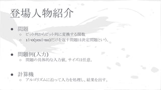 登場人物紹介
● 問題
○ ビット列からビット列に変換する関数
○ 1か0(yesかno)だけを返す問題は決定問題という。
● 問題例(入力)
○ 問題の具体的な入力値。サイズは任意。
● 計算機
○ アルゴリズムに沿って入力を処理し、結果を出す。
 