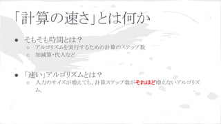 「計算の速さ」とは何か
● そもそも時間とは？
○ アルゴリズムを実行するための計算のステップ数
○ 加減算・代入など
● 「速い」アルゴリズムとは？
○ 入力のサイズが増えても、計算ステップ数がそれほど増えないアルゴリズ
ム。
 