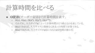 計算時間を比べる
● O記法(オーダー記法)で計算時間を表す。
○ O(1)、O(n)、O(nk
)、O(2n
)、O(2n^k
)...
○ それぞれ、入力サイズnによって計算時間がどう増えるかを表している。
○ O(1)であれば、入力サイズに関係なく決まった時間で計算できる。
○ O(n)であれば、入力サイズが2倍になると2倍時間が掛かる。
 