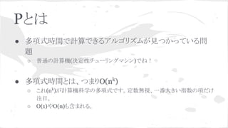 Pとは
● 多項式時間で計算できるアルゴリズムが見つかっている問
題
○ 普通の計算機(決定性チューリングマシン)でね！
● 多項式時間とは、つまりO(nk
)
○ これ(nk
)が計算機科学の多項式です。定数無視、一番大きい指数の項だけ
注目。
○ O(1)やO(n)も含まれる。
 