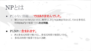 NPとは
● Pじゃない問題……ではありませんでした。
○ 解くのはどうか知らないけど、解答らしきもの(証拠)があれば、それを多項式
時間(O(nk
))で検算できる決定問題。
● PもNPに含まれます。
○ Pは多項式時間で解けるし、多項式時間で検算もできる。
○ 多項式時間で検算できるからNP。
 