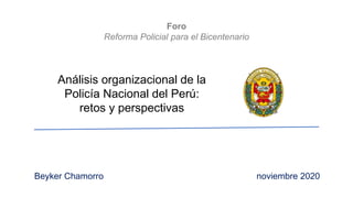Foro
Reforma Policial para el Bicentenario
Análisis organizacional de la
Policía Nacional del Perú:
retos y perspectivas
Beyker Chamorro noviembre 2020
 