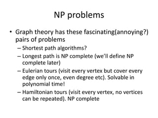 NP problems
• Graph theory has these fascinating(annoying?)
pairs of problems
– Shortest path algorithms?
– Longest path is NP complete (we’ll define NP
complete later)
– Eulerian tours (visit every vertex but cover every
edge only once, even degree etc). Solvable in
polynomial time!
– Hamiltonian tours (visit every vertex, no vertices
can be repeated). NP complete
 