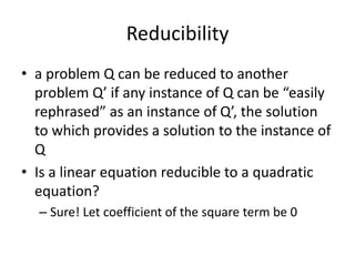 Reducibility
• a problem Q can be reduced to another
problem Q’ if any instance of Q can be “easily
rephrased” as an instance of Q’, the solution
to which provides a solution to the instance of
Q
• Is a linear equation reducible to a quadratic
equation?
– Sure! Let coefficient of the square term be 0
 