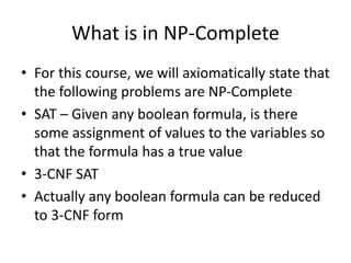 What is in NP-Complete
• For this course, we will axiomatically state that
the following problems are NP-Complete
• SAT – Given any boolean formula, is there
some assignment of values to the variables so
that the formula has a true value
• 3-CNF SAT
• Actually any boolean formula can be reduced
to 3-CNF form
 