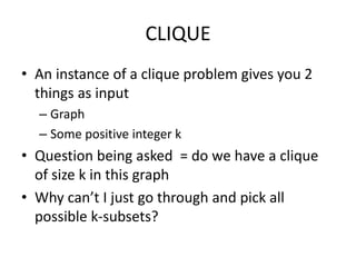 CLIQUE
• An instance of a clique problem gives you 2
things as input
– Graph
– Some positive integer k
• Question being asked = do we have a clique
of size k in this graph
• Why can’t I just go through and pick all
possible k-subsets?
 