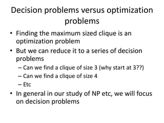 Decision problems versus optimization
problems
• Finding the maximum sized clique is an
optimization problem
• But we can reduce it to a series of decision
problems
– Can we find a clique of size 3 (why start at 3??)
– Can we find a clique of size 4
– Etc
• In general in our study of NP etc, we will focus
on decision problems
 