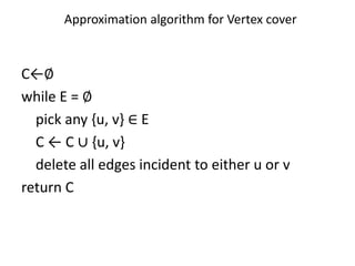 C←∅
while E = ∅
pick any {u, v} ∈ E
C ← C ∪ {u, v}
delete all edges incident to either u or v
return C
Approximation algorithm for Vertex cover
 