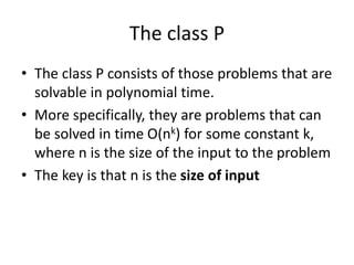 The class P
• The class P consists of those problems that are
solvable in polynomial time.
• More specifically, they are problems that can
be solved in time O(nk) for some constant k,
where n is the size of the input to the problem
• The key is that n is the size of input
 