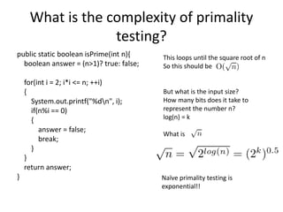 What is the complexity of primality
testing?
public static boolean isPrime(int n){
boolean answer = (n>1)? true: false;
for(int i = 2; i*i <= n; ++i)
{
System.out.printf("%dn", i);
if(n%i == 0)
{
answer = false;
break;
}
}
return answer;
}
This loops until the square root of n
So this should be
But what is the input size?
How many bits does it take to
represent the number n?
log(n) = k
What is
Naïve primality testing is
exponential!!
 