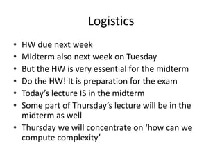 Logistics
• HW due next week
• Midterm also next week on Tuesday
• But the HW is very essential for the midterm
• Do the HW! It is preparation for the exam
• Today’s lecture IS in the midterm
• Some part of Thursday’s lecture will be in the
midterm as well
• Thursday we will concentrate on ‘how can we
compute complexity’
 