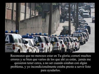 Reconozco que no merezco estar en Tu gloria; cometí muchos errores y se bien que varios de los que ahí ya están,  jamás me quisieron tener cerca, a no ser cuando estaban con algún problema, y yo incondicionalmente estaba presto a servir listo para ayudarlos. 