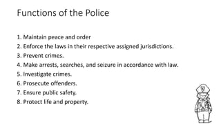 Functions of the Police
1. Maintain peace and order
2. Enforce the laws in their respective assigned jurisdictions.
3. Prevent crimes.
4. Make arrests, searches, and seizure in accordance with law.
5. Investigate crimes.
6. Prosecute offenders.
7. Ensure public safety.
8. Protect life and property.
 
