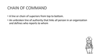 CHAIN OF COMMAND
• A line or chain of superiors from top to bottom.
• An unbroken line of authority that links all person in an organization
and defines who reports to whom
 