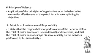 6. Principle of Balance
- Application of the principles of organization must be balanced to
ensure the effectiveness of the patrol force in accomplishing its
objectives.
7. Principle of Absoluteness of Responsibility
- It states that the responsibility for performance of the deputy chief to
the chief of police is absolute (unconditional) and vice versa, and that
the chief of police cannot escape his accountability on the activities
performed by his subordinates.
 