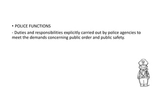 • POLICE FUNCTIONS
- Duties and responsibilities explicitly carried out by police agencies to
meet the demands concerning public order and public safety.
 