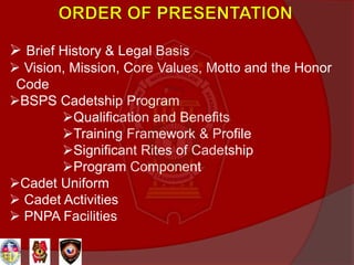  Brief History & Legal Basis
 Vision, Mission, Core Values, Motto and the Honor
Code
BSPS Cadetship Program
Qualification and Benefits
Training Framework & Profile
Significant Rites of Cadetship
Program Component
Cadet Uniform
 Cadet Activities
 PNPA Facilities
 