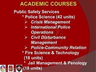 Public Safety Services
* Police Science (42 units)
 Crisis Management
 International Police
Operations
 Civil Disturbance
Management
 Police-Community Relation
* Fire Science & Technology
(18 units)
* Jail Management & Penology
(18 units)
 