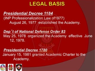 Presidential Decree 1184
(INP Professionalization Law of1977)
August 26, 1977 established the Academy.
Dep’t of National Defense Order 83
May 25, 1978 organized the Academy effective June
12, 1978.
Presidential Decree 1780
January 15, 1981 granted Academic Charter to the
Academy.
 