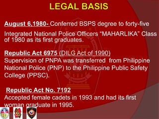 August 6,1980- Conferred BSPS degree to forty-five
Integrated National Police Officers “MAHARLIKA” Class
of 1980 as its first graduates.
Republic Act 6975 (DILG Act of 1990)
Supervision of PNPA was transferred from Philippine
National Police (PNP) to the Philippine Public Safety
College (PPSC).
Republic Act No. 7192
Accepted female cadets in 1993 and had its first
woman graduate in 1995.
 