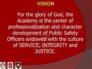 For the glory of God, the
Academy is the center of
professionalization and character
development of Public Safety
Officers endowed with the culture
of SERVICE, INTEGRITY and
JUSTICE.
 