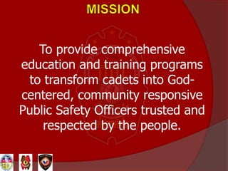 To provide comprehensive
education and training programs
to transform cadets into God-
centered, community responsive
Public Safety Officers trusted and
respected by the people.
 