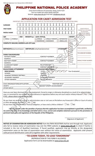 PNPA CAT Application Form Revised 2012-A PNPA REGIST



                      PHILIPPINE NATIONAL POLICE ACADEMY
                                             Camp General Mariano N Castaneda, Silang, Cavite 4129
                                                Tele Fax # (049) 545-5939/ (0939) 9393769
                                            Website: www.pnpa.edu.ph Email Add: info@pnpa.edu.ph


                                APPLICATION FOR CADET ADMISSION TEST
                 (IMPORTANT: READ THE INSTRUCTIONS AT THE BACK OF THIS PAGE BEFORE ACCOMPLISHING THIS APPLICATION FORM.)

SURNAME

FIRST NAME                                                                                                                     RECENT PHOTO IN
                                                                                                                           PASSPORT SIZE WITH NAME
                                                                                                                                TAG AND WHITE
MIDDLE NAME                                                                                                                  BACKGROUND (DIGITAL
                                                                      √√                                                    PHOTO IS NOT ACCEPTED)

SEX                          AGE       WEIGHT(kg)      CIVIL STATUS                                       HEIGHT
. MALE         FEMALE E                                  SINGLE     SINGLE PARENT         SEPARATED       5 BELOW 5’2
                                                         MARRIED WIDOWED                  ANNULLED          BELOW   5’4
COMPLETE MAILING ADDRESS with ZIP Code:                                                                     5’2
                                                                                                            5’3
                                                                                                            5’4
                                                                                                                          EMAIL ADDRESS:
BIRTHDATE(date/month/year)             BIRTHPLACE (city/town/province)                  CITIZENSHIP         5’5
                                                                                                                          ___________________
                                                                                                            5’6           ___________________
                                                                                                            5’7           TEL/LANDLINE NUMBER:
FAMILY BACKGROUND                                                                                           5’8           ___________________
 FATHER’S NAME:____________________________ CONTACT NUMBER:_______________                                  5’9           ___________________
 ADDRESS: _________________________________________________________________                                 5’10
 MOTHER’S NAME:___________________________ CONTACT NUMBER: ______________               MOBILE PHONE NUMBER:5’11
                                                                                        ____________________6’0
 ADDRESS: _________________________________________________________________
                                                                                        ____________________
                                                                                                          ___ OTHERS
 GUARDIAN’S NAME: _________________________ RELATIONSHIP:___________________
 ADDRESS: _________________________________ CONTACT NUMBER:_______________
EDUCATIONAL ATTAINMENT                    COLLEGE/VOCATIONAL
  HIGH SCHOOL                                LEVEL:    1ST 2ND 3RD 4TH 5TH Year Graduated:____________
  SCHOOL________________________________     SCHOOL:___________________________________________________
  GENERAL AVERAGE (RATING):_______________   COURSE: ___________________________________________________
  ACADEMIC AWARDS: _____________________     ACADEMIC AWARDS: _________________________________________
  OTHER AWARDS:_________________________    OTHER AWARDS: ____________________________________________

CIVIC ORGANIZATIONS/AFFILIATION:_________________________ POSITION HELD: _______________________________
SPORTS : _________________________________ HIGHEST SPORTS ACHIEVEMENT: _________________________________
OTHER SKILLS:___________________________________________________________________________________________

Have you ever been dismissed from any employment, forced to resign or otherwise disciplined as a result of an administrative
case, or convicted for any violation of law, ordinance or regulations before any civil court and/or military tribunal? YES NO
If YES, please attach copy of the decision.

Do you have any pending criminal or administrative case or civil case on file before any Prosecutor’s Office or Court of Justice
or other derogatory record(s)?    YES     NO
Do you have any parental and/or financial obligation, or have sired a child or children?   YES     NO

       I hereby declare under the penalties of perjury that this application has been accomplished in good faith, verified by
me and to the best of my knowledge and belief and is a true, correct and complete statement pursuant to the provisions of
pertinent laws, rules and regulations of the Republic of the Philippines.

                                                                                                   __________________________
                                                                                                      (Signature of Applicant)

NOTICE OF EXAMINATION OR ADMISSION NOTICE from the PNPA REGISTRAR shall be sent through mail. Applicants
who fail to receive notice of examination may visit the PNPA website at www.pnpa,edu.ph to check if he/she is
included in the List of Qualified Examinees. If found qualified, applicants may go directly at the designated
examination areas on the date of examination even without the notice of examination. Applicants shall present
valid personal identification cards (ID’s) together with other requirements.
                                        “ TO    LEARN TODAY, TO LEAD TOMORROW”
                                              (REPRODUCTION OF THIS FORM IS ALLOWED)
                                     Application form can be downloaded at www.pnpa.edu.ph
 