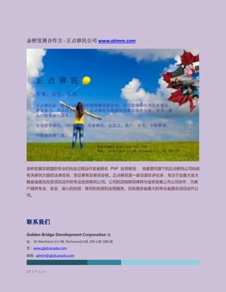 Golden Bridge Development Corporation (TMX-V: GBD)
金桥发展合作方 - 正点移民公司 www.otimm.com
金桥发展及联盟的专业机构全过程运作安省提名 PNP 投资移民， 独家委托旗下的正点移民公司协助
有关移民方面的法律咨询、签证事务及移民安顿。正点移民是一家总部在多伦多、专注于加拿大安大
略省省提名投资项目运作的专业投资移民公司。公司的顶级移民律师与金桥发展上市公司合作，为客
户提供专业、安全、省心的投资、移民和安居的全程服务。目前是安省最大的专业省提名项目运作公
司。
联系我们
Golden Bridge Development Corporation 地
址：30 Wertheim Crt 9B, Richmond Hill, ON L4B 1B9 网
页：www.gbdcanada.com
邮箱: admin@gbdcanada.com
电话: 905-604-2351
17 | P a g e
 