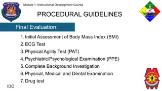 IDC
Module 1: Instructional Development Course
PROCEDURAL GUIDELINES
Final Evaluation:
1.Initial Assessment of Body Mass Index (BMI)
2.ECG Test
3.Physical Agility Test (PAT)
4.Psychiatric/Psychological Examination (PPE)
5.Complete Background Investigation
6.Physical, Medical and Dental Examination
7.Drug test
 