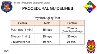 IDC
Module 1: Instructional Development Course
PROCEDURAL GUIDELINES
Events Male Female
Push-ups (1 min.) 35 reps
25 reps
(Bench push up)
Sit-ups (1 min.) 35 reps 25 reps
3 Kilometer run 19 min. 21 min.
Physical Agility Test
 