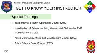 • Basic Internal Security Operations Course (2019)
• Investigation of Crimes Involving Women and Children for PNP
WCPD Officers (2022)
• Police Community Affairs and Development Course (2022)
• Police Officers Basic Course (2023)
IDC
Module 1: Instructional Development Course
GET TO KNOW YOUR INSTRUCTOR
Special Trainings:
 