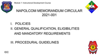 IDC
Module 1: Instructional Development Course
NAPOLCOM MEMORANDUM CIRCULAR
2021-001
I. POLICIES
II. GENERAL QUALIFICATION, ELIGIBILITIES
AND MANDATORY REQUIREMENTS
III. PROCEDURAL GUIDELINES
 