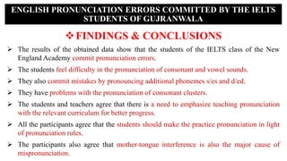 FINDINGS & CONCLUSIONS
 The results of the obtained data show that the students of the IELTS class of the New
England Academy commit pronunciation errors.
 The students feel difficulty in the pronunciation of consonant and vowel sounds.
 They also commit mistakes by pronouncing additional phonemes s/es and d/ed.
 They have problems with the pronunciation of consonant clusters.
 The students and teachers agree that there is a need to emphasize teaching pronunciation
with the relevant curriculum for better progress.
 All the participants agree that the students should make the practice pronunciation in light
of pronunciation rules.
 The participants also agree that mother-tongue interference is also the major cause of
mispronunciation.
ENGLISH PRONUNCIATION ERRORS COMMITTED BY THE IELTS
STUDENTS OF GUJRANWALA
 