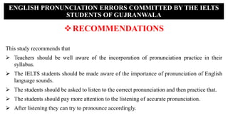RECOMMENDATIONS
This study recommends that
 Teachers should be well aware of the incorporation of pronunciation practice in their
syllabus.
 The IELTS students should be made aware of the importance of pronunciation of English
language sounds.
 The students should be asked to listen to the correct pronunciation and then practice that.
 The students should pay more attention to the listening of accurate pronunciation.
 After listening they can try to pronounce accordingly.
ENGLISH PRONUNCIATION ERRORS COMMITTED BY THE IELTS
STUDENTS OF GUJRANWALA
 