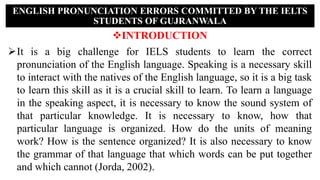 INTRODUCTION
It is a big challenge for IELS students to learn the correct
pronunciation of the English language. Speaking is a necessary skill
to interact with the natives of the English language, so it is a big task
to learn this skill as it is a crucial skill to learn. To learn a language
in the speaking aspect, it is necessary to know the sound system of
that particular knowledge. It is necessary to know, how that
particular language is organized. How do the units of meaning
work? How is the sentence organized? It is also necessary to know
the grammar of that language that which words can be put together
and which cannot (Jorda, 2002).
ENGLISH PRONUNCIATION ERRORS COMMITTED BY THE IELTS
STUDENTS OF GUJRANWALA
 
