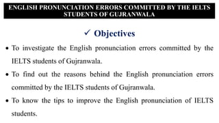  Objectives
 To investigate the English pronunciation errors committed by the
IELTS students of Gujranwala.
 To find out the reasons behind the English pronunciation errors
committed by the IELTS students of Gujranwala.
 To know the tips to improve the English pronunciation of IELTS
students.
ENGLISH PRONUNCIATION ERRORS COMMITTED BY THE IELTS
STUDENTS OF GUJRANWALA
 