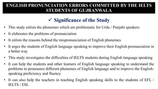  Significance of the Study
• This study enlists the phonemes which are problematic for Urdu / Punjabi speakers
• It elaborates the problems of pronunciation
• It enlists the reasons behind the mispronunciation of English phonemes
• It urges the students of English language speaking to improve their English pronunciation in
a better way
• This study investigates the difficulties of IELTS students during English language speaking
• It can help the students and other learners of English language speaking to understand the
problems to pronounce different phonemes of English language and to improve the English-
speaking proficiency and fluency
• It can also help the teachers in teaching English speaking skills to the students of EFL /
IELTS / ESL
ENGLISH PRONUNCIATION ERRORS COMMITTED BY THE IELTS
STUDENTS OF GUJRANWALA
 