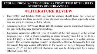 LITERATURE REVIEW
 Elder (2004) and Khalifa (2020) say that the students should know their errors of
pronunciations and there is a need to pay attention to eradicate them especially when
they are going to compare with the natives.
 According to Ellis (1997) and Hojati (2012), mistakes can be committed because of
the gaps in the language learner’s knowledge.
 Linguistics enlists two different types of transfer of the first language to the second
language. One is that in which everything is shared smoothly from L1 to L2. In this
kind, L1 plays a positive role in second language acquisition it is called positive
transfer. The second is negative transfer, in which the difference between the first and
the second language causes difficulties in the second or foreign language learning
process. /ᵖ/, /ᵇ/ are two different phonemes and can be distinguished by a native
(Michael Swan, 2001).
ENGLISH PRONUNCIATION ERRORS COMMITTED BY THE IELTS
STUDENTS OF GUJRANWALA
 