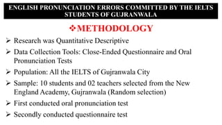 METHODOLOGY
 Research was Quantitative Descriptive
 Data Collection Tools: Close-Ended Questionnaire and Oral
Pronunciation Tests
 Population: All the IELTS of Gujranwala City
 Sample: 10 students and 02 teachers selected from the New
England Academy, Gujranwala (Random selection)
 First conducted oral pronunciation test
 Secondly conducted questionnaire test
ENGLISH PRONUNCIATION ERRORS COMMITTED BY THE IELTS
STUDENTS OF GUJRANWALA
 