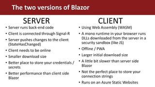 • Server runs back-end code
• Client is connected through Signal-R
• Server pushes changes to the client
(StateHasChanged)
• Client needs to be online
• Smaller download size
• Better place to store your credentials /
secrets
• Better performance than client side
Blazor
• Using Web Assembly (WASM)
• A mono runtime in your browser runs
DLLs downloaded from the server in a
security sandbox (like JS)
• Offline / PWA
• Larger initial download size
• A little bit slower than server side
Blazor
• Not the perfect place to store your
connection strings
• Runs on an Azure Static Websites
The two versions of Blazor
SERVER CLIENT
 