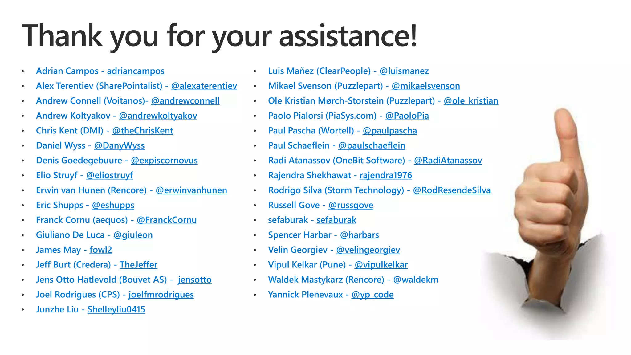• Adrian Campos - adriancampos
• Alex Terentiev (SharePointalist) - @alexaterentiev
• Andrew Connell (Voitanos)- @andrewconnell
• Andrew Koltyakov - @andrewkoltyakov
• Chris Kent (DMI) - @theChrisKent
• Daniel Wyss - @DanyWyss
• Denis Goedegebuure - @expiscornovus
• Elio Struyf - @eliostruyf
• Erwin van Hunen (Rencore) - @erwinvanhunen
• Eric Shupps - @eshupps
• Franck Cornu (aequos) - @FranckCornu
• Giuliano De Luca - @giuleon
• James May - fowl2
• Jeff Burt (Credera) - TheJeffer
• Jens Otto Hatlevold (Bouvet AS) - jensotto
• Joel Rodrigues (CPS) - joelfmrodrigues
• Junzhe Liu - Shelleyliu0415
• Luis Mañez (ClearPeople) - @luismanez
• Mikael Svenson (Puzzlepart) - @mikaelsvenson
• Ole Kristian Mørch-Storstein (Puzzlepart) - @ole_kristian
• Paolo Pialorsi (PiaSys.com) - @PaoloPia
• Paul Pascha (Wortell) - @paulpascha
• Paul Schaeflein - @paulschaeflein
• Radi Atanassov (OneBit Software) - @RadiAtanassov
• Rajendra Shekhawat - rajendra1976
• Rodrigo Silva (Storm Technology) - @RodResendeSilva
• Russell Gove - @russgove
• sefaburak - sefaburak
• Spencer Harbar - @harbars
• Velin Georgiev - @velingeorgiev
• Vipul Kelkar (Pune) - @vipulkelkar
• Waldek Mastykarz (Rencore) - @waldekm
• Yannick Plenevaux - @yp_code
 