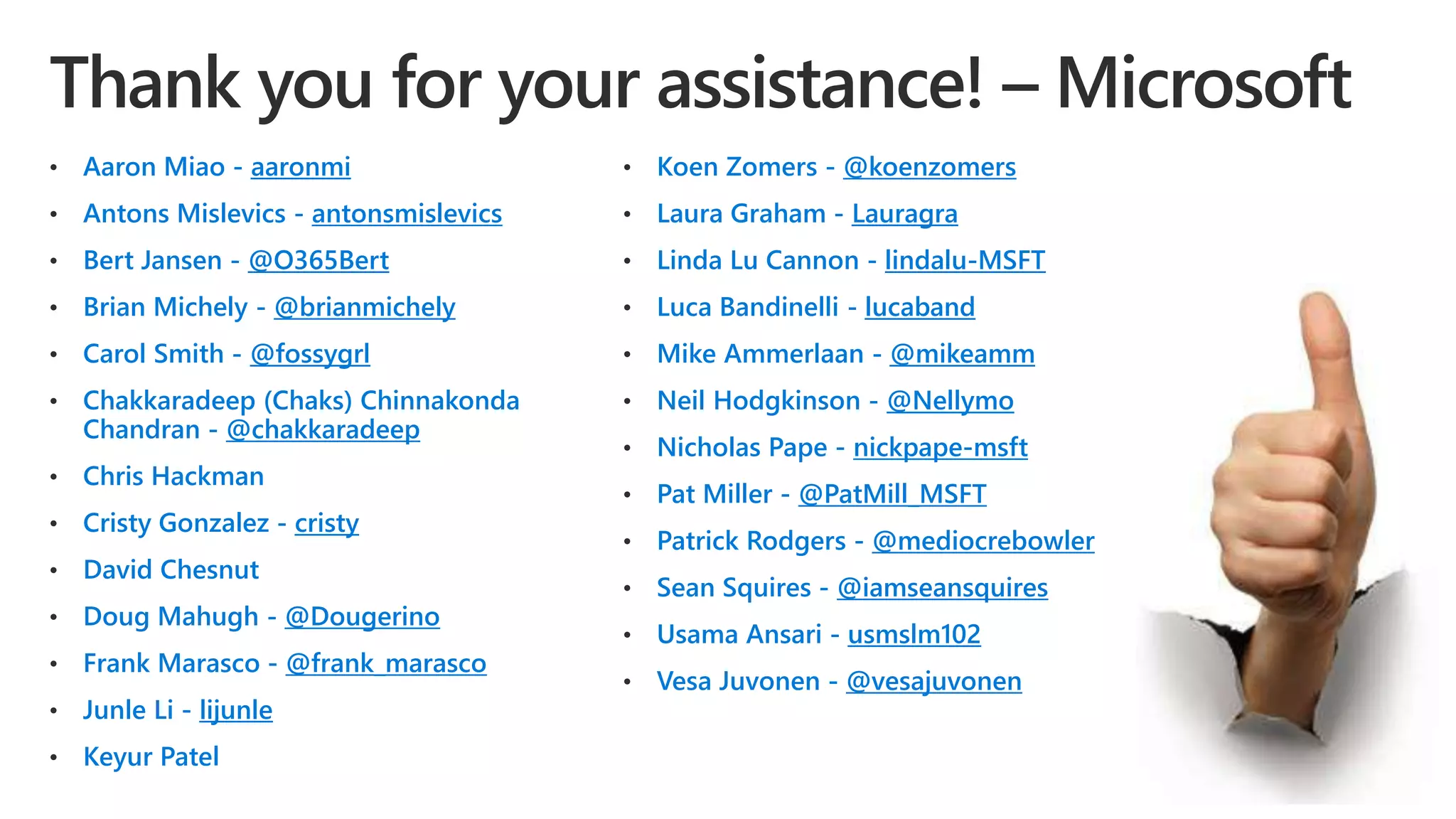 • Aaron Miao - aaronmi
• Antons Mislevics - antonsmislevics
• Bert Jansen - @O365Bert
• Brian Michely - @brianmichely
• Carol Smith - @fossygrl
• Chakkaradeep (Chaks) Chinnakonda
Chandran - @chakkaradeep
• Chris Hackman
• Cristy Gonzalez - cristy
• David Chesnut
• Doug Mahugh - @Dougerino
• Frank Marasco - @frank_marasco
• Junle Li - lijunle
• Keyur Patel
• Koen Zomers - @koenzomers
• Laura Graham - Lauragra
• Linda Lu Cannon - lindalu-MSFT
• Luca Bandinelli - lucaband
• Mike Ammerlaan - @mikeamm
• Neil Hodgkinson - @Nellymo
• Nicholas Pape - nickpape-msft
• Pat Miller - @PatMill_MSFT
• Patrick Rodgers - @mediocrebowler
• Sean Squires - @iamseansquires
• Usama Ansari - usmslm102
• Vesa Juvonen - @vesajuvonen
 