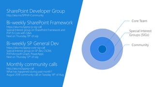 Core Team
Special Interest
Groups (SIGs)
Community
SharePoint Developer Group
http://aka.ms/SPPnP-Community
Bi-weekly SharePoint Framework
https://aka.ms/sppnp-js-sig-call
Special Interest group on SharePoint Framework and
PnP JS Core with Q&A
Next on Thursday 19th of July
Bi-weekly SP General Dev
https://aka.ms/sppnp-core-sig-call
Special Interest group on SP dev, CSOM,
PnP, Microsoft Graph, PowerApps
Next on Thursday 12th of July
Monthly community calls
http://aka.ms/sppnp-call
What has happened during past month?
August 2018 community call on Tuesday 14th of Aug
 