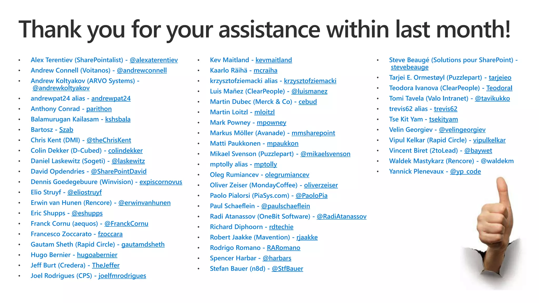 • Alex Terentiev (SharePointalist) - @alexaterentiev
• Andrew Connell (Voitanos) - @andrewconnell
• Andrew Koltyakov (ARVO Systems) -
@andrewkoltyakov
• andrewpat24 alias - andrewpat24
• Anthony Conrad - parithon
• Balamurugan Kailasam - kshsbala
• Bartosz - Szab
• Chris Kent (DMI) - @theChrisKent
• Colin Dekker (D-Cubed) - colindekker
• Daniel Laskewitz (Sogeti) - @laskewitz
• David Opdendries - @SharePointDavid
• Dennis Goedegebuure (Winvision) - expiscornovus
• Elio Struyf - @eliostruyf
• Erwin van Hunen (Rencore) - @erwinvanhunen
• Eric Shupps - @eshupps
• Franck Cornu (aequos) - @FranckCornu
• Francesco Zoccarato - fzoccara
• Gautam Sheth (Rapid Circle) - gautamdsheth
• Hugo Bernier - hugoabernier
• Jeff Burt (Credera) - TheJeffer
• Joel Rodrigues (CPS) - joelfmrodrigues
• Kev Maitland - kevmaitland
• Kaarlo Räihä - mcraiha
• krzysztofziemacki alias - krzysztofziemacki
• Luis Mañez (ClearPeople) - @luismanez
• Martin Dubec (Merck & Co) - cebud
• Martin Loitzl - mloitzl
• Mark Powney - mpowney
• Markus Möller (Avanade) - mmsharepoint
• Matti Paukkonen - mpaukkon
• Mikael Svenson (Puzzlepart) - @mikaelsvenson
• mptolly alias - mptolly
• Oleg Rumiancev - olegrumiancev
• Oliver Zeiser (MondayCoffee) - oliverzeiser
• Paolo Pialorsi (PiaSys.com) - @PaoloPia
• Paul Schaeflein - @paulschaeflein
• Radi Atanassov (OneBit Software) - @RadiAtanassov
• Richard Diphoorn - rdtechie
• Robert Jaakke (Mavention) - rjaakke
• Rodrigo Romano - RARomano
• Spencer Harbar - @harbars
• Stefan Bauer (n8d) - @StfBauer
• Steve Beaugé (Solutions pour SharePoint) -
stevebeauge
• Tarjei E. Ormestøyl (Puzzlepart) - tarjeieo
• Teodora Ivanova (ClearPeople) - TeodoraI
• Tomi Tavela (Valo Intranet) - @tavikukko
• trevis62 alias - trevis62
• Tse Kit Yam - tsekityam
• Velin Georgiev - @velingeorgiev
• Vipul Kelkar (Rapid Circle) - vipulkelkar
• Vincent Biret (2toLead) - @baywet
• Waldek Mastykarz (Rencore) - @waldekm
• Yannick Plenevaux - @yp_code
 