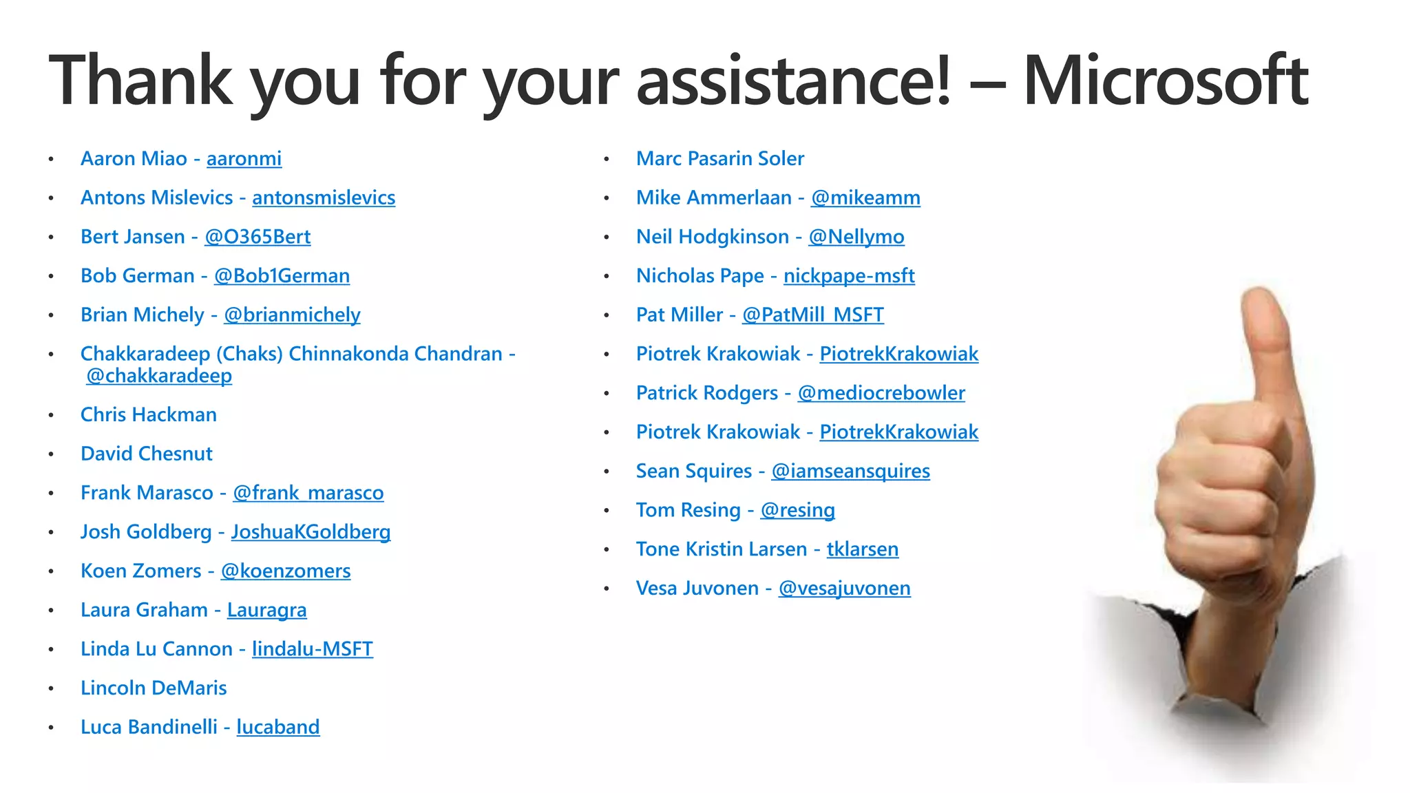 • Aaron Miao - aaronmi
• Antons Mislevics - antonsmislevics
• Bert Jansen - @O365Bert
• Bob German - @Bob1German
• Brian Michely - @brianmichely
• Chakkaradeep (Chaks) Chinnakonda Chandran -
@chakkaradeep
• Chris Hackman
• David Chesnut
• Frank Marasco - @frank_marasco
• Josh Goldberg - JoshuaKGoldberg
• Koen Zomers - @koenzomers
• Laura Graham - Lauragra
• Linda Lu Cannon - lindalu-MSFT
• Lincoln DeMaris
• Luca Bandinelli - lucaband
• Marc Pasarin Soler
• Mike Ammerlaan - @mikeamm
• Neil Hodgkinson - @Nellymo
• Nicholas Pape - nickpape-msft
• Pat Miller - @PatMill_MSFT
• Piotrek Krakowiak - PiotrekKrakowiak
• Patrick Rodgers - @mediocrebowler
• Piotrek Krakowiak - PiotrekKrakowiak
• Sean Squires - @iamseansquires
• Tom Resing - @resing
• Tone Kristin Larsen - tklarsen
• Vesa Juvonen - @vesajuvonen
 