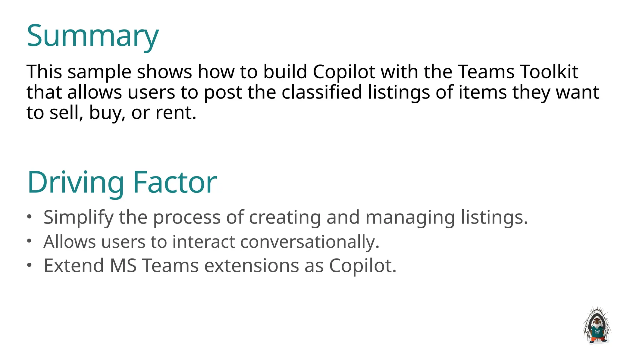 This sample shows how to build Copilot with the Teams Toolkit
that allows users to post the classified listings of items they want
to sell, buy, or rent.
Summary
Driving Factor
• Simplify the process of creating and managing listings.
• Allows users to interact conversationally.
• Extend MS Teams extensions as Copilot.
 