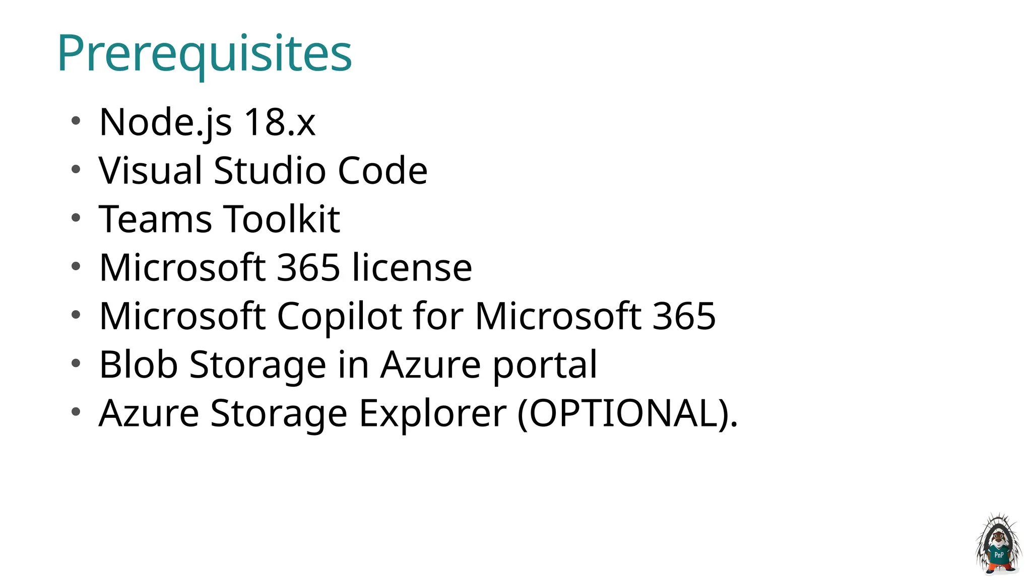 Prerequisites
• Node.js 18.x
• Visual Studio Code
• Teams Toolkit
• Microsoft 365 license
• Microsoft Copilot for Microsoft 365
• Blob Storage in Azure portal
• Azure Storage Explorer (OPTIONAL).
 