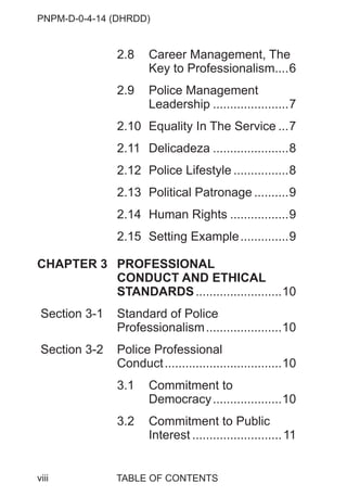PNPM-D-0-4-14 (DHRDD)
viii
2.8 Career Management, The
Key to Professionalism....6
2.9 Police Management
Leadership ......................7
2.10 Equality In The Service ...7
2.11 Delicadeza ......................8
2.12 Police Lifestyle ................8
2.13 Political Patronage ..........9
2.14 Human Rights .................9
2.15 Setting Example..............9
CHAPTER 3 PROFESSIONAL
CONDUCT AND ETHICAL
STANDARDS.........................10
Section 3-1 Standard of Police
Professionalism......................10
Section 3-2 Police Professional
Conduct..................................10
3.1 Commitment to
Democracy....................10
3.2 Commitment to Public
Interest ..........................11
TABLE OF CONTENTS
 